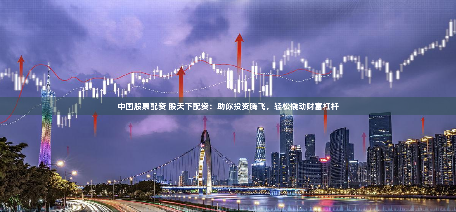 中国股票配资 股天下配资：助你投资腾飞，轻松撬动财富杠杆
