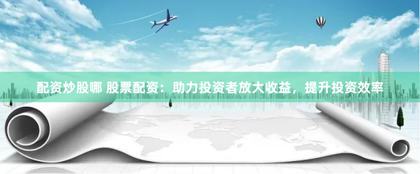配资炒股哪 股票配资：助力投资者放大收益，提升投资效率