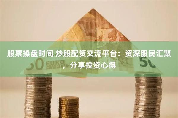 股票操盘时间 炒股配资交流平台：资深股民汇聚，分享投资心得