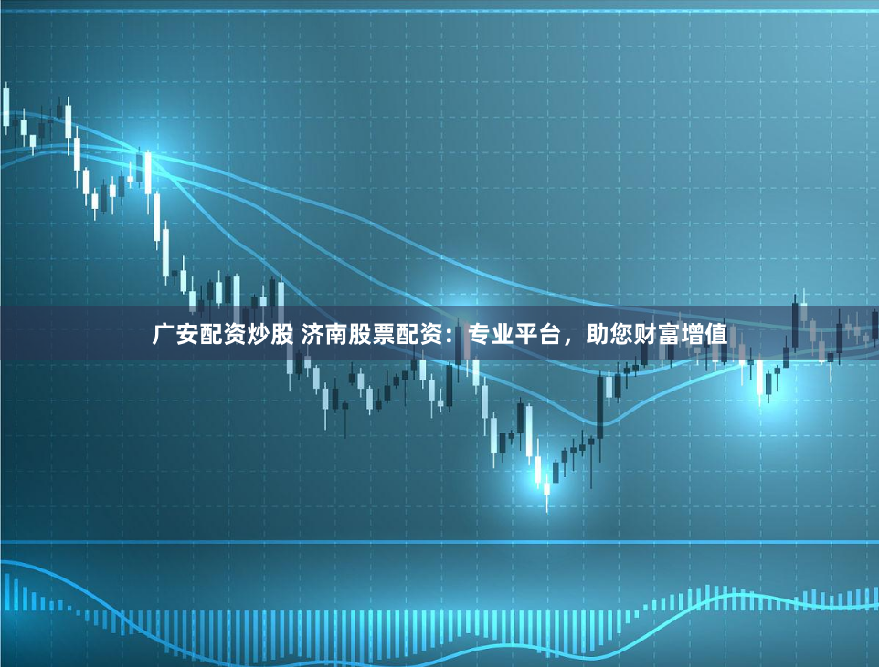 广安配资炒股 济南股票配资：专业平台，助您财富增值
