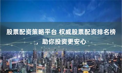 股票配资策略平台 权威股票配资排名榜，助你投资更安心