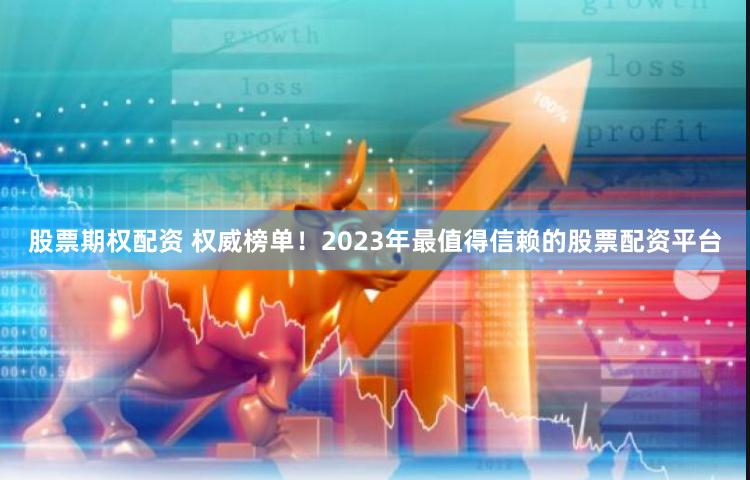 股票期权配资 权威榜单！2023年最值得信赖的股票配资平台