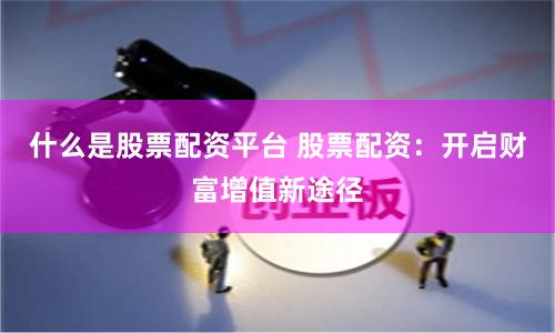 什么是股票配资平台 股票配资：开启财富增值新途径