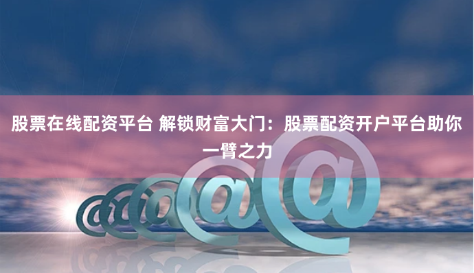 股票在线配资平台 解锁财富大门：股票配资开户平台助你一臂之力