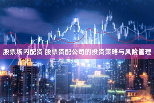 股票场内配资 股票资配公司的投资策略与风险管理