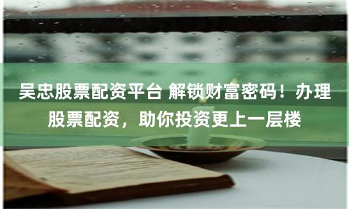 吴忠股票配资平台 解锁财富密码！办理股票配资，助你投资更上一层楼