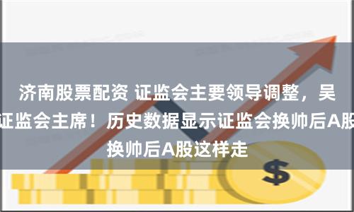 济南股票配资 证监会主要领导调整，吴清担任证监会主席！历史数据显示证监会换帅后A股这样走