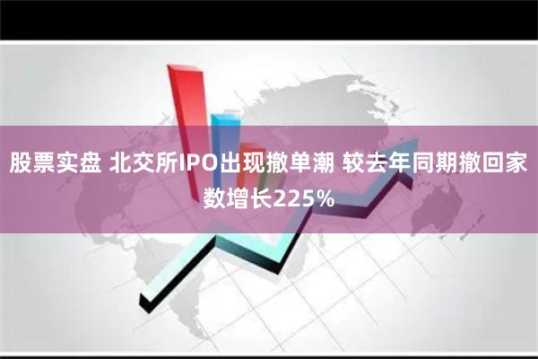 股票实盘 北交所IPO出现撤单潮 较去年同期撤回家数增长225%