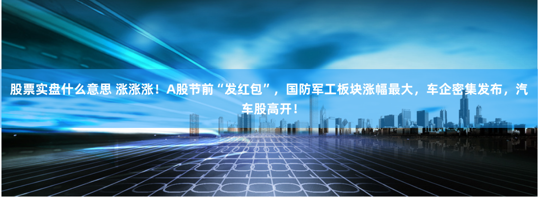 股票实盘什么意思 涨涨涨！A股节前“发红包”，国防军工板块涨幅最大，车企密集发布，汽车股高开！