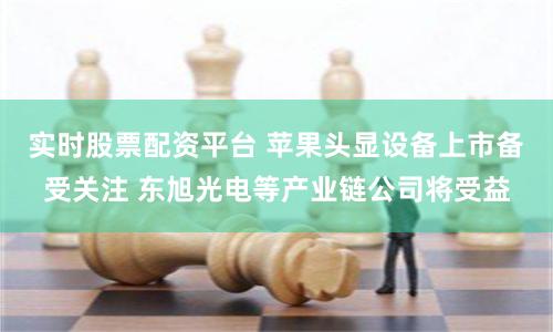 实时股票配资平台 苹果头显设备上市备受关注 东旭光电等产业链公司将受益