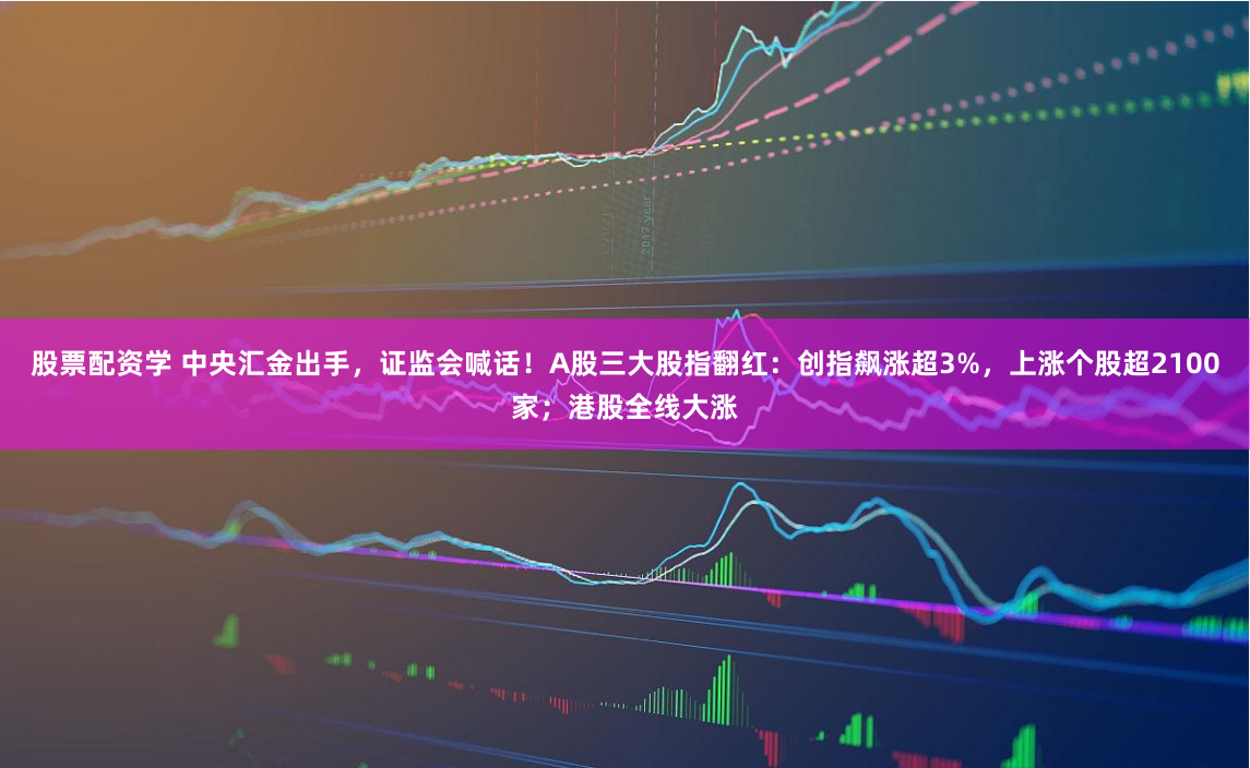股票配资学 中央汇金出手，证监会喊话！A股三大股指翻红：创指飙涨超3%，上涨个股超2100家；港股全线大涨