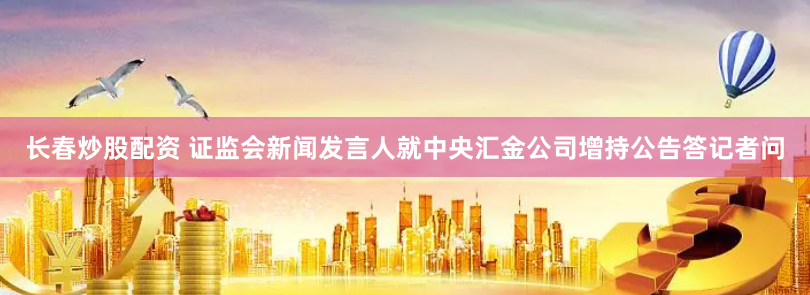 长春炒股配资 证监会新闻发言人就中央汇金公司增持公告答记者问