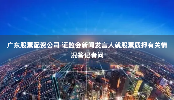 广东股票配资公司 证监会新闻发言人就股票质押有关情况答记者问