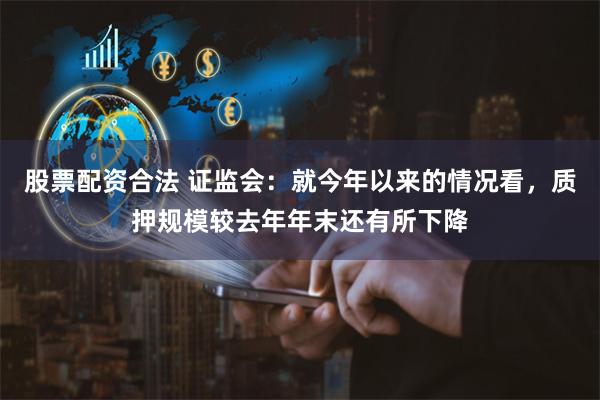 股票配资合法 证监会：就今年以来的情况看，质押规模较去年年末还有所下降