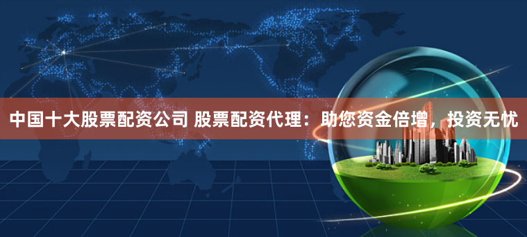 中国十大股票配资公司 股票配资代理：助您资金倍增，投资无忧