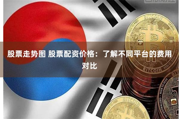 股票走势图 股票配资价格：了解不同平台的费用对比