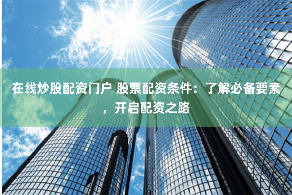 在线炒股配资门户 股票配资条件：了解必备要素，开启配资之路