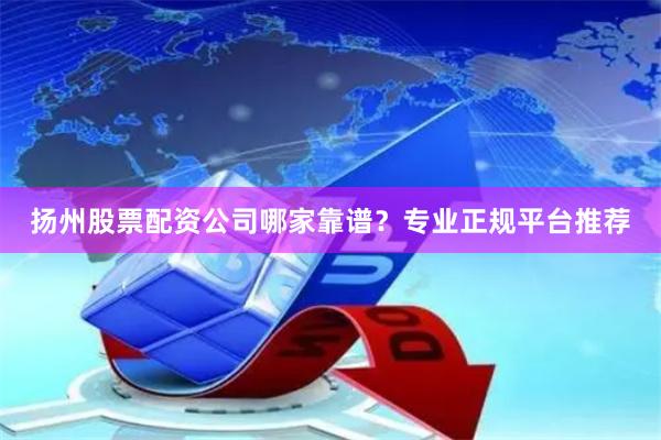 扬州股票配资公司哪家靠谱？专业正规平台推荐