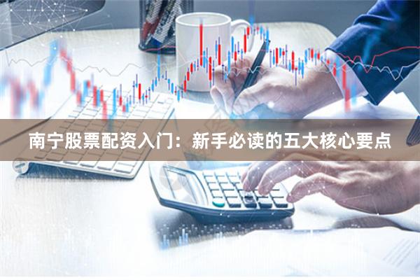 南宁股票配资入门：新手必读的五大核心要点